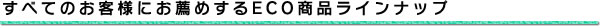 すべてのお客様にお薦めするECO商品ラインナップ